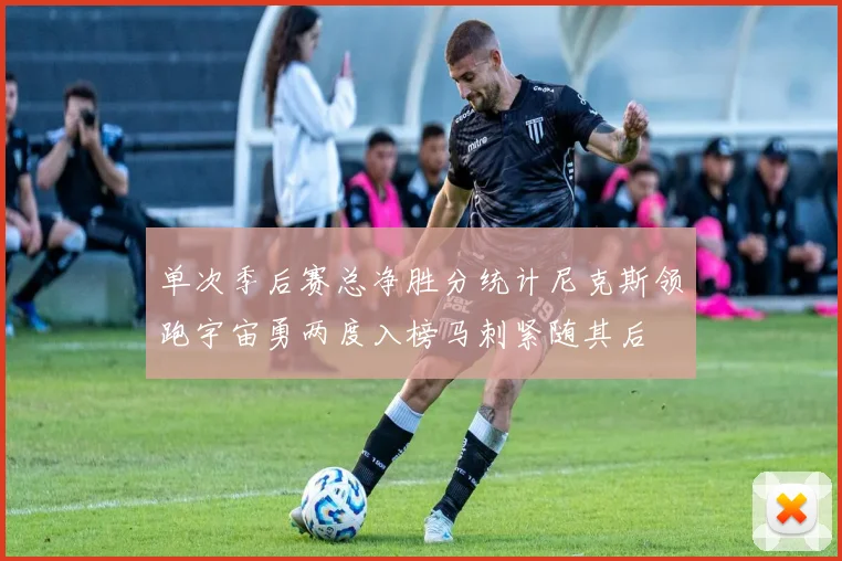 单次季后赛总净胜分统计尼克斯领跑宇宙勇两度入榜马刺紧随其后