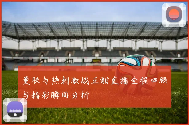 曼联与热刺激战正酣直播全程回顾与精彩瞬间分析