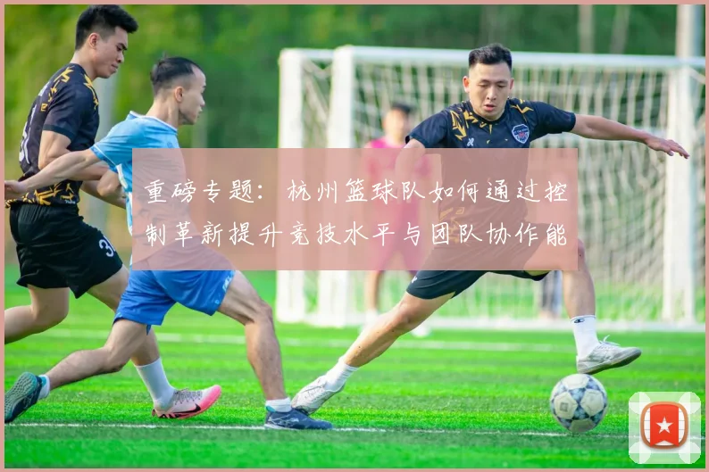 重磅专题：杭州篮球队如何通过控制革新提升竞技水平与团队协作能力