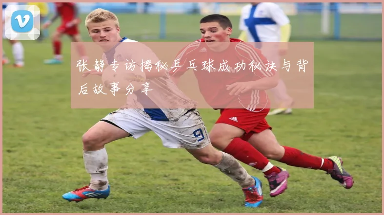 张静专访揭秘乒乓球成功秘诀与背后故事分享