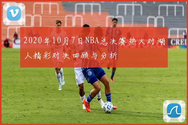 2020年10月7日NBA总决赛热火对湖人精彩对决回顾与分析