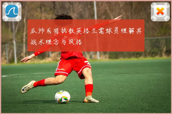 瓜帅或将执教英格兰需球员理解其战术理念与风格