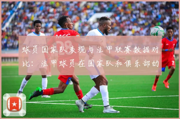 球员国家队表现与法甲联赛数据对比：法甲球员在国家队和俱乐部的表现对比