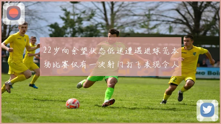 22岁向余望状态低迷遭遇进球荒本场比赛仅有一次射门打飞表现令人失望